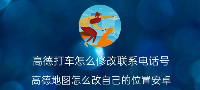 高德打车怎么修改联系电话号 高德地图怎么改自己的位置安卓？